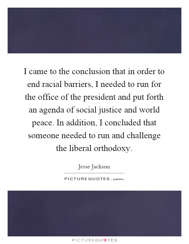 I came to the conclusion that in order to end racial barriers, I needed to run for the office of the president and put forth an agenda of social justice and world peace. In addition, I concluded that someone needed to run and challenge the liberal orthodoxy Picture Quote #1