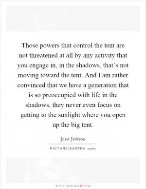 Those powers that control the tent are not threatened at all by any activity that you engage in, in the shadows, that’s not moving toward the tent. And I am rather convinced that we have a generation that is so preoccupied with life in the shadows, they never even focus on getting to the sunlight where you open up the big tent Picture Quote #1