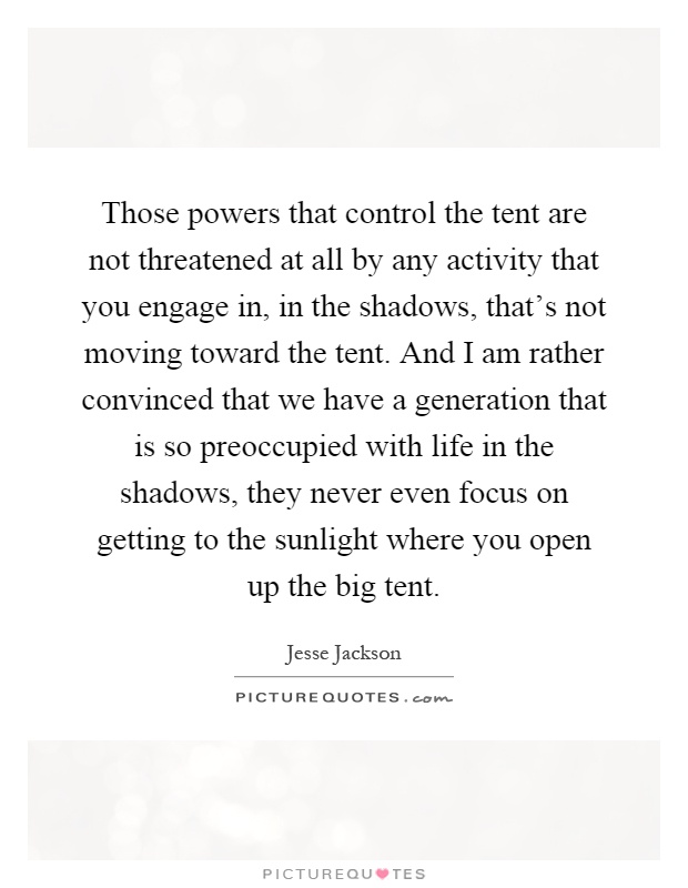 Those powers that control the tent are not threatened at all by any activity that you engage in, in the shadows, that's not moving toward the tent. And I am rather convinced that we have a generation that is so preoccupied with life in the shadows, they never even focus on getting to the sunlight where you open up the big tent Picture Quote #1