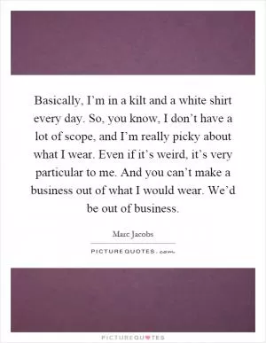 Basically, I’m in a kilt and a white shirt every day. So, you know, I don’t have a lot of scope, and I’m really picky about what I wear. Even if it’s weird, it’s very particular to me. And you can’t make a business out of what I would wear. We’d be out of business Picture Quote #1