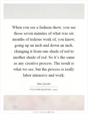 When you see a fashion show, you see those seven minutes of what was six months of tedious work of, you know, going up an inch and down an inch, changing it from one shade of red to another shade of red. So it’s the same as any creative process. The result is what we see, but the process is really labor intensive and work Picture Quote #1