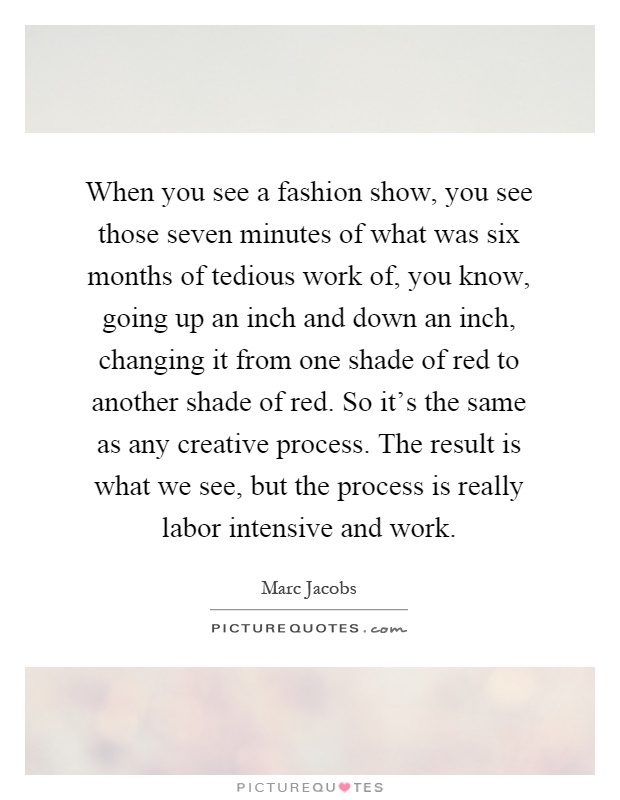 When you see a fashion show, you see those seven minutes of what was six months of tedious work of, you know, going up an inch and down an inch, changing it from one shade of red to another shade of red. So it's the same as any creative process. The result is what we see, but the process is really labor intensive and work Picture Quote #1