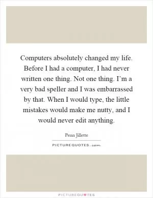 Computers absolutely changed my life. Before I had a computer, I had never written one thing. Not one thing. I’m a very bad speller and I was embarrassed by that. When I would type, the little mistakes would make me nutty, and I would never edit anything Picture Quote #1