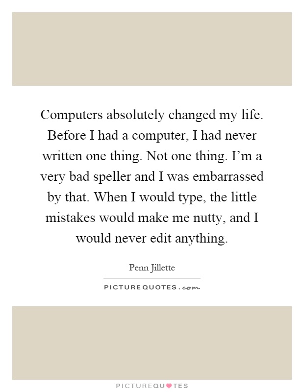 Computers absolutely changed my life. Before I had a computer, I had never written one thing. Not one thing. I'm a very bad speller and I was embarrassed by that. When I would type, the little mistakes would make me nutty, and I would never edit anything Picture Quote #1