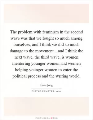 The problem with feminism in the second wave was that we fought so much among ourselves, and I think we did so much damage to the movement... and I think the next wave, the third wave, is women mentoring younger women and women helping younger women to enter the political process and the writing world Picture Quote #1