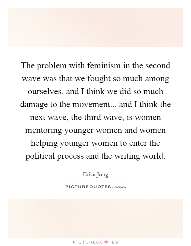 The problem with feminism in the second wave was that we fought so much among ourselves, and I think we did so much damage to the movement... and I think the next wave, the third wave, is women mentoring younger women and women helping younger women to enter the political process and the writing world Picture Quote #1
