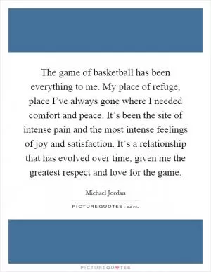 The game of basketball has been everything to me. My place of refuge, place I’ve always gone where I needed comfort and peace. It’s been the site of intense pain and the most intense feelings of joy and satisfaction. It’s a relationship that has evolved over time, given me the greatest respect and love for the game Picture Quote #1