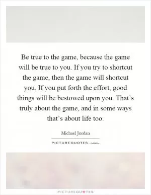 Be true to the game, because the game will be true to you. If you try to shortcut the game, then the game will shortcut you. If you put forth the effort, good things will be bestowed upon you. That’s truly about the game, and in some ways that’s about life too Picture Quote #1
