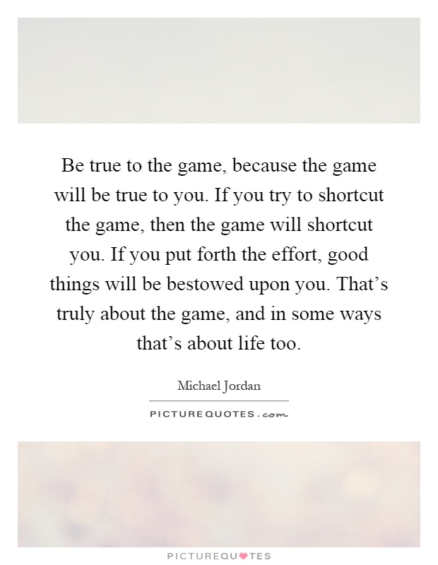 Be true to the game, because the game will be true to you. If you try to shortcut the game, then the game will shortcut you. If you put forth the effort, good things will be bestowed upon you. That's truly about the game, and in some ways that's about life too Picture Quote #1