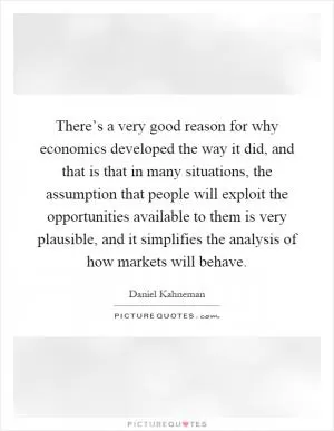 There’s a very good reason for why economics developed the way it did, and that is that in many situations, the assumption that people will exploit the opportunities available to them is very plausible, and it simplifies the analysis of how markets will behave Picture Quote #1