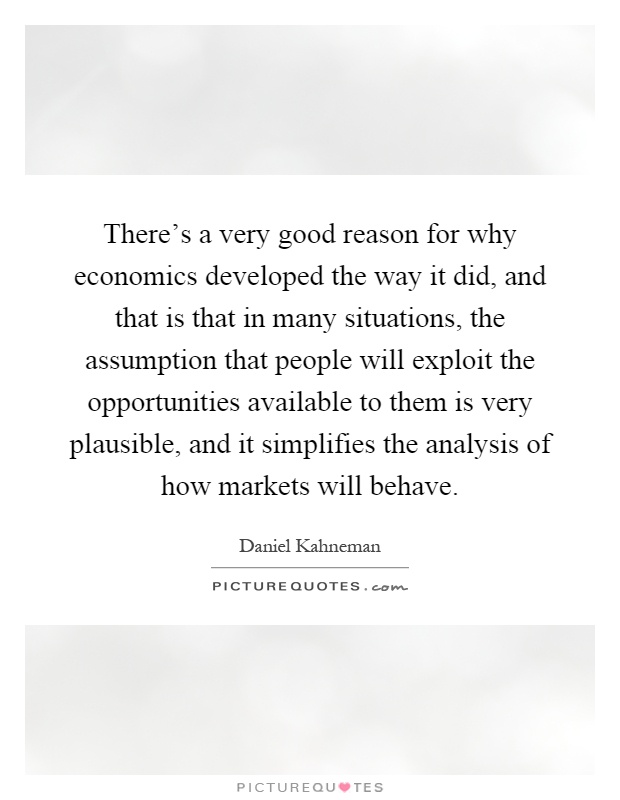 There's a very good reason for why economics developed the way it did, and that is that in many situations, the assumption that people will exploit the opportunities available to them is very plausible, and it simplifies the analysis of how markets will behave Picture Quote #1