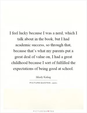 I feel lucky because I was a nerd, which I talk about in the book, but I had academic success, so through that, because that’s what my parents put a great deal of value on, I had a great childhood because I sort of fulfilled the expectations of being good at school Picture Quote #1