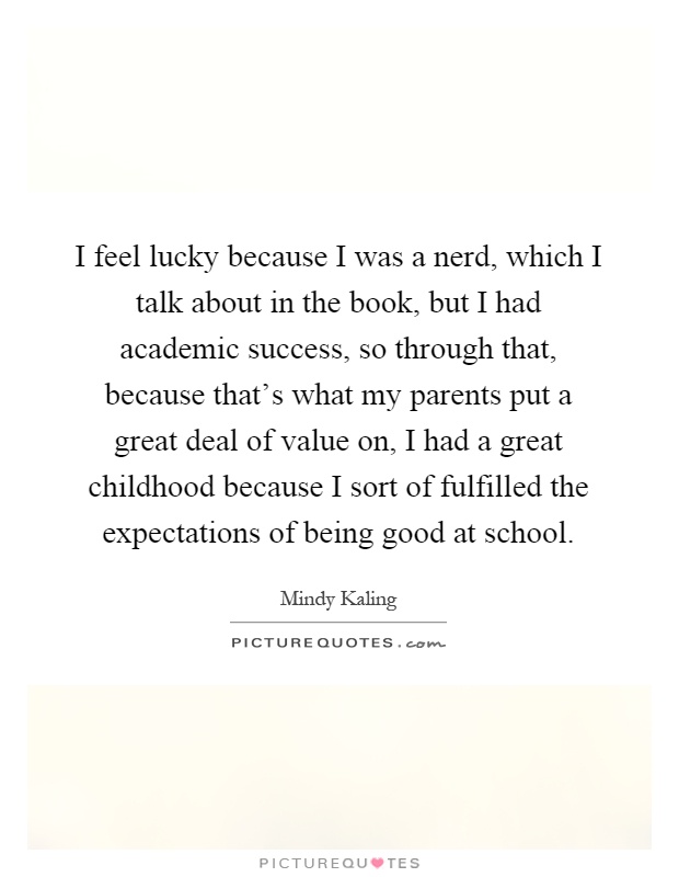 I feel lucky because I was a nerd, which I talk about in the book, but I had academic success, so through that, because that's what my parents put a great deal of value on, I had a great childhood because I sort of fulfilled the expectations of being good at school Picture Quote #1