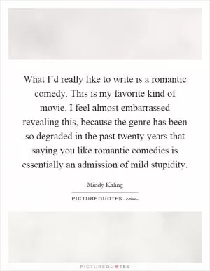 What I’d really like to write is a romantic comedy. This is my favorite kind of movie. I feel almost embarrassed revealing this, because the genre has been so degraded in the past twenty years that saying you like romantic comedies is essentially an admission of mild stupidity Picture Quote #1