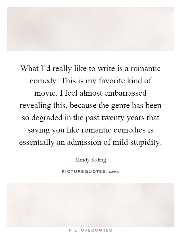 What I'd really like to write is a romantic comedy. This is my favorite kind of movie. I feel almost embarrassed revealing this, because the genre has been so degraded in the past twenty years that saying you like romantic comedies is essentially an admission of mild stupidity Picture Quote #1