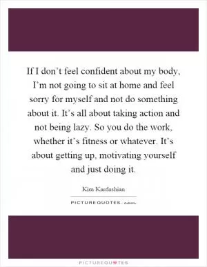 If I don’t feel confident about my body, I’m not going to sit at home and feel sorry for myself and not do something about it. It’s all about taking action and not being lazy. So you do the work, whether it’s fitness or whatever. It’s about getting up, motivating yourself and just doing it Picture Quote #1