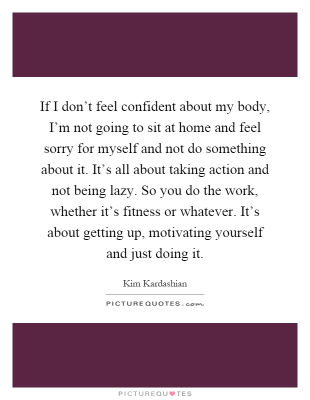 If I don't feel confident about my body, I'm not going to sit at home and feel sorry for myself and not do something about it. It's all about taking action and not being lazy. So you do the work, whether it's fitness or whatever. It's about getting up, motivating yourself and just doing it Picture Quote #1