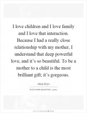 I love children and I love family and I love that interaction. Because I had a really close relationship with my mother, I understand that deep powerful love, and it’s so beautiful. To be a mother to a child is the most brilliant gift; it’s gorgeous Picture Quote #1