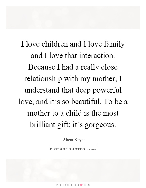 I love children and I love family and I love that interaction. Because I had a really close relationship with my mother, I understand that deep powerful love, and it's so beautiful. To be a mother to a child is the most brilliant gift; it's gorgeous Picture Quote #1