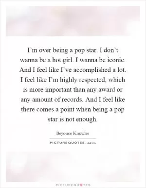 I’m over being a pop star. I don’t wanna be a hot girl. I wanna be iconic. And I feel like I’ve accomplished a lot. I feel like I’m highly respected, which is more important than any award or any amount of records. And I feel like there comes a point when being a pop star is not enough Picture Quote #1