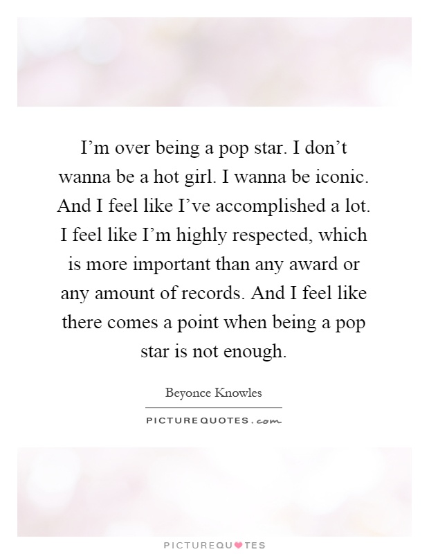 I'm over being a pop star. I don't wanna be a hot girl. I wanna be iconic. And I feel like I've accomplished a lot. I feel like I'm highly respected, which is more important than any award or any amount of records. And I feel like there comes a point when being a pop star is not enough Picture Quote #1