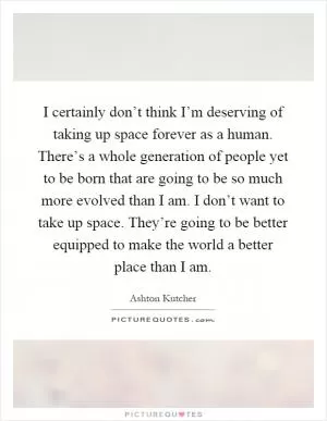 I certainly don’t think I’m deserving of taking up space forever as a human. There’s a whole generation of people yet to be born that are going to be so much more evolved than I am. I don’t want to take up space. They’re going to be better equipped to make the world a better place than I am Picture Quote #1