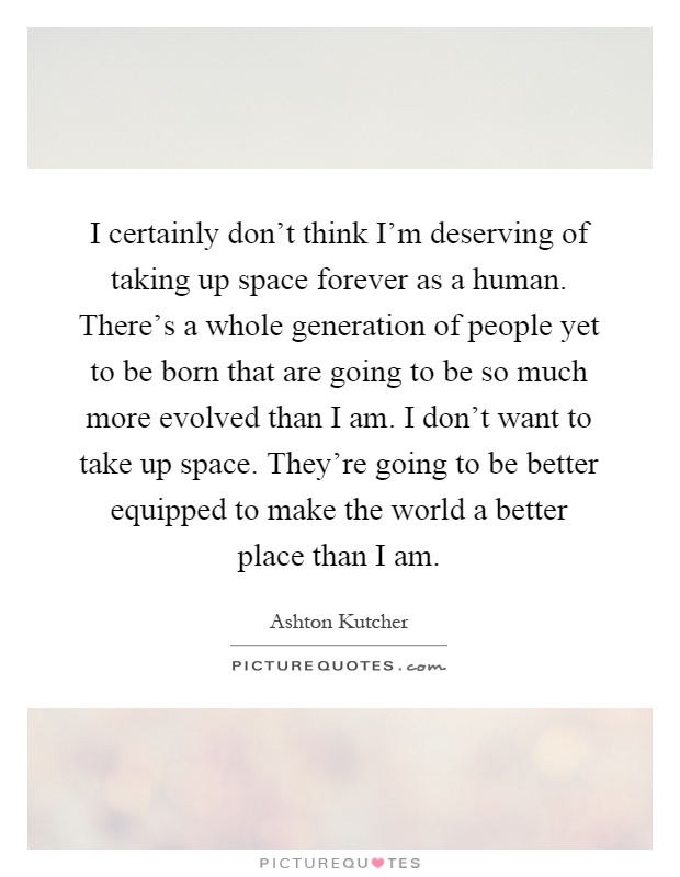 I certainly don't think I'm deserving of taking up space forever as a human. There's a whole generation of people yet to be born that are going to be so much more evolved than I am. I don't want to take up space. They're going to be better equipped to make the world a better place than I am Picture Quote #1