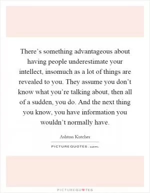 There’s something advantageous about having people underestimate your intellect, insomuch as a lot of things are revealed to you. They assume you don’t know what you’re talking about, then all of a sudden, you do. And the next thing you know, you have information you wouldn’t normally have Picture Quote #1