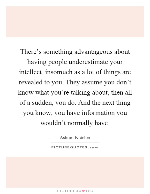 There's something advantageous about having people underestimate your intellect, insomuch as a lot of things are revealed to you. They assume you don't know what you're talking about, then all of a sudden, you do. And the next thing you know, you have information you wouldn't normally have Picture Quote #1
