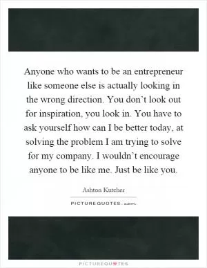 Anyone who wants to be an entrepreneur like someone else is actually looking in the wrong direction. You don’t look out for inspiration, you look in. You have to ask yourself how can I be better today, at solving the problem I am trying to solve for my company. I wouldn’t encourage anyone to be like me. Just be like you Picture Quote #1