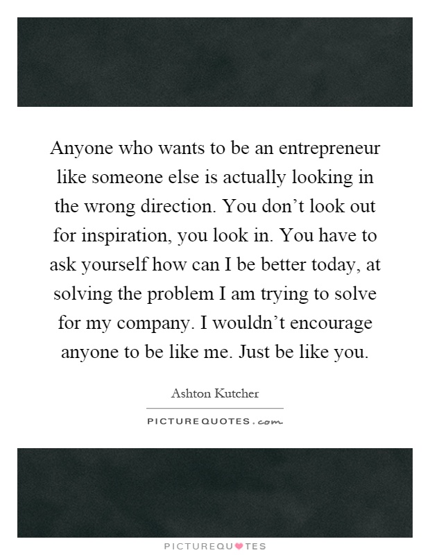 Anyone who wants to be an entrepreneur like someone else is actually looking in the wrong direction. You don't look out for inspiration, you look in. You have to ask yourself how can I be better today, at solving the problem I am trying to solve for my company. I wouldn't encourage anyone to be like me. Just be like you Picture Quote #1