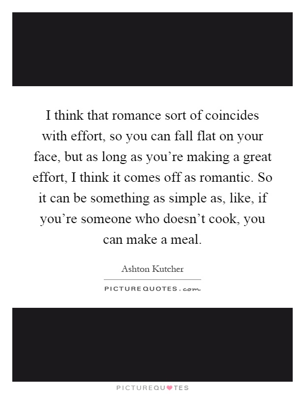 I think that romance sort of coincides with effort, so you can fall flat on your face, but as long as you're making a great effort, I think it comes off as romantic. So it can be something as simple as, like, if you're someone who doesn't cook, you can make a meal Picture Quote #1