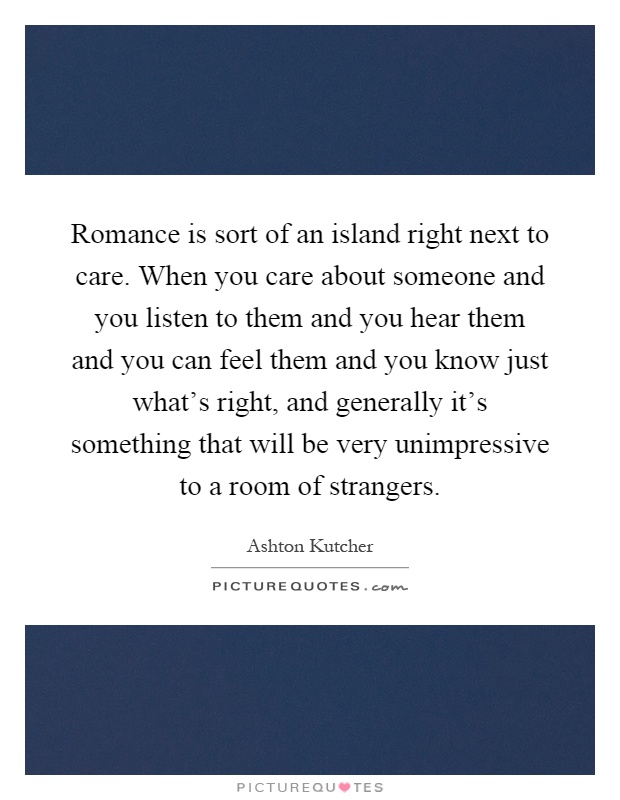Romance is sort of an island right next to care. When you care about someone and you listen to them and you hear them and you can feel them and you know just what's right, and generally it's something that will be very unimpressive to a room of strangers Picture Quote #1
