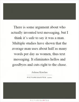There is some argument about who actually invented text messaging, but I think it’s safe to say it was a man. Multiple studies have shown that the average man uses about half as many words per day as women, thus text messaging. It eliminates hellos and goodbyes and cuts right to the chase Picture Quote #1
