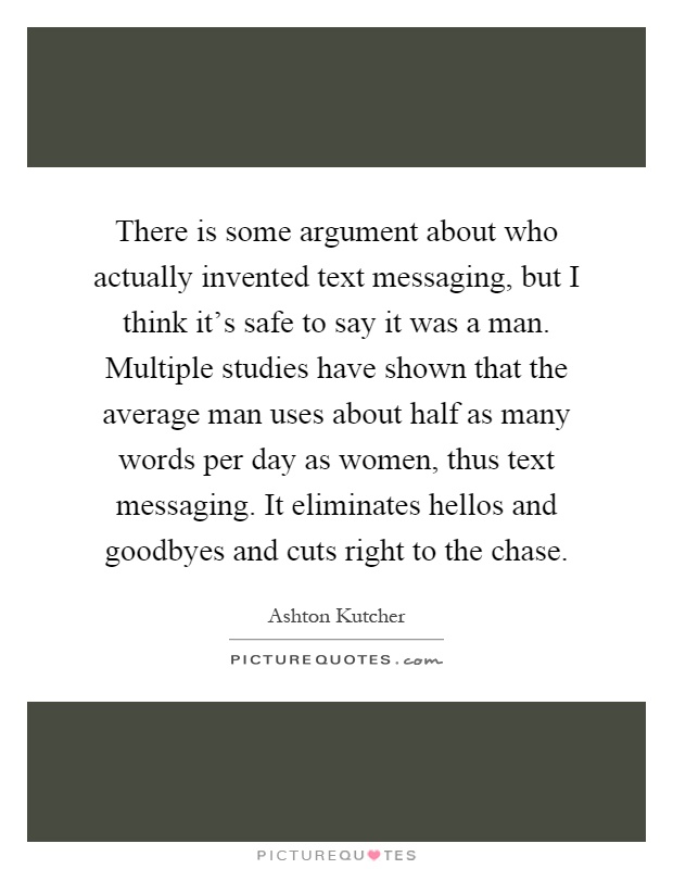 There is some argument about who actually invented text messaging, but I think it's safe to say it was a man. Multiple studies have shown that the average man uses about half as many words per day as women, thus text messaging. It eliminates hellos and goodbyes and cuts right to the chase Picture Quote #1