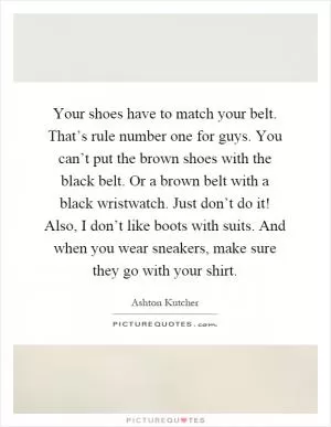 Your shoes have to match your belt. That’s rule number one for guys. You can’t put the brown shoes with the black belt. Or a brown belt with a black wristwatch. Just don’t do it! Also, I don’t like boots with suits. And when you wear sneakers, make sure they go with your shirt Picture Quote #1