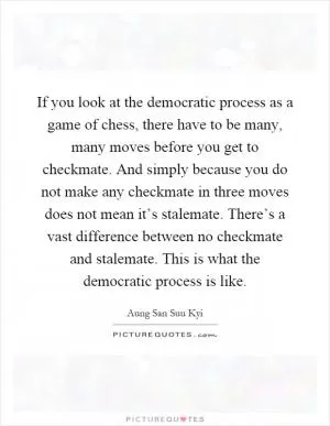 If you look at the democratic process as a game of chess, there have to be many, many moves before you get to checkmate. And simply because you do not make any checkmate in three moves does not mean it’s stalemate. There’s a vast difference between no checkmate and stalemate. This is what the democratic process is like Picture Quote #1