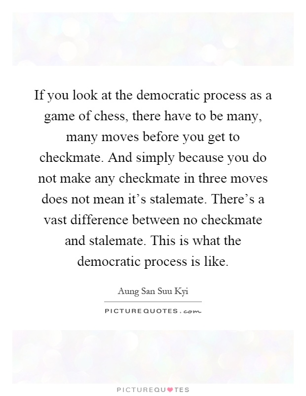 If you look at the democratic process as a game of chess, there have to be many, many moves before you get to checkmate. And simply because you do not make any checkmate in three moves does not mean it's stalemate. There's a vast difference between no checkmate and stalemate. This is what the democratic process is like Picture Quote #1
