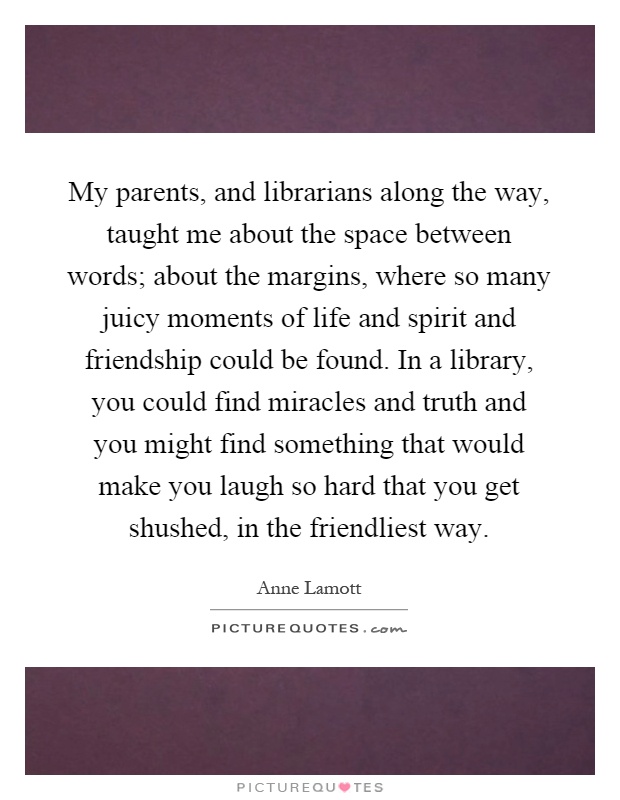 My parents, and librarians along the way, taught me about the space between words; about the margins, where so many juicy moments of life and spirit and friendship could be found. In a library, you could find miracles and truth and you might find something that would make you laugh so hard that you get shushed, in the friendliest way Picture Quote #1