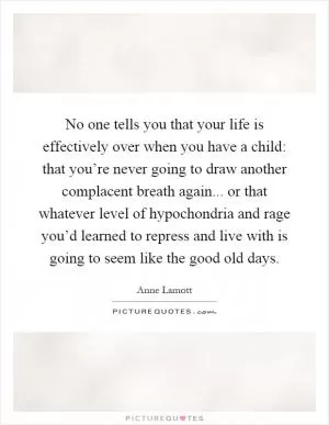 No one tells you that your life is effectively over when you have a child: that you’re never going to draw another complacent breath again... or that whatever level of hypochondria and rage you’d learned to repress and live with is going to seem like the good old days Picture Quote #1