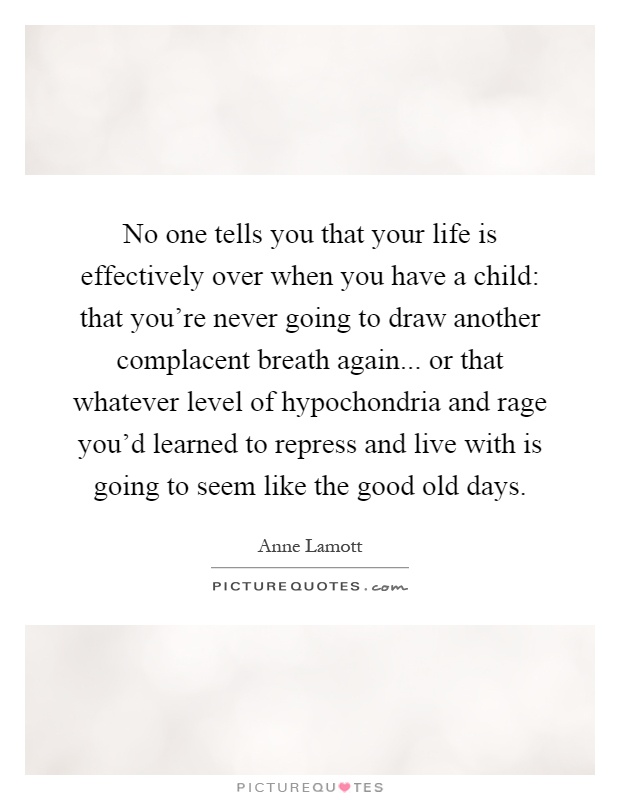 No one tells you that your life is effectively over when you have a child: that you're never going to draw another complacent breath again... or that whatever level of hypochondria and rage you'd learned to repress and live with is going to seem like the good old days Picture Quote #1