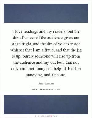I love readings and my readers, but the din of voices of the audience gives me stage fright, and the din of voices inside whisper that I am a fraud, and that the jig is up. Surely someone will rise up from the audience and say out loud that not only am I not funny and helpful, but I’m annoying, and a phony Picture Quote #1