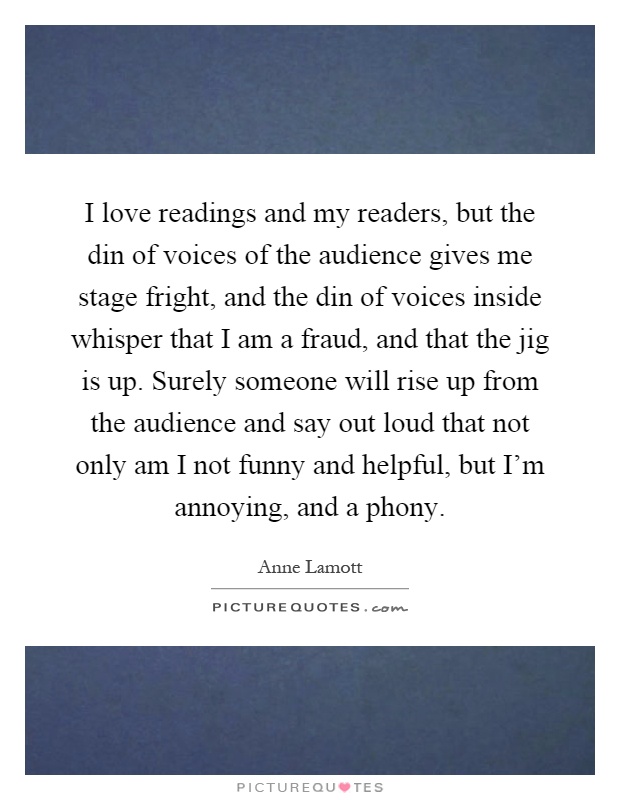 I love readings and my readers, but the din of voices of the audience gives me stage fright, and the din of voices inside whisper that I am a fraud, and that the jig is up. Surely someone will rise up from the audience and say out loud that not only am I not funny and helpful, but I'm annoying, and a phony Picture Quote #1