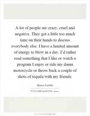 A lot of people are crazy, cruel and negative. They got a little too much time on their hands to discuss everybody else. I have a limited amount of energy to blow in a day. I’d rather read something that I like or watch a program I enjoy or ride my damn motorcycle or throw back a couple of shots of tequila with my friends Picture Quote #1