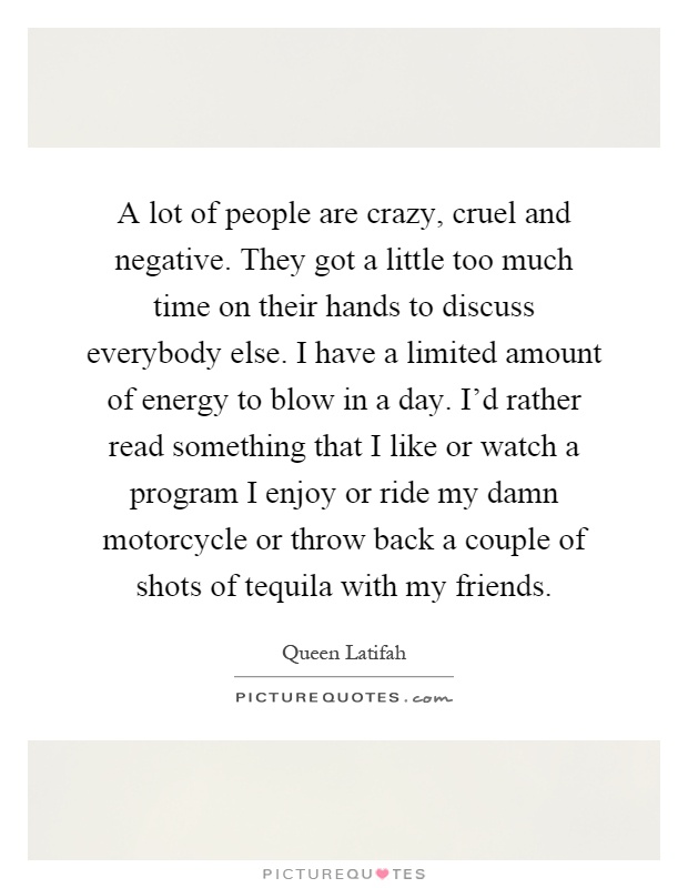 A lot of people are crazy, cruel and negative. They got a little too much time on their hands to discuss everybody else. I have a limited amount of energy to blow in a day. I'd rather read something that I like or watch a program I enjoy or ride my damn motorcycle or throw back a couple of shots of tequila with my friends Picture Quote #1
