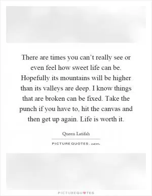There are times you can’t really see or even feel how sweet life can be. Hopefully its mountains will be higher than its valleys are deep. I know things that are broken can be fixed. Take the punch if you have to, hit the canvas and then get up again. Life is worth it Picture Quote #1