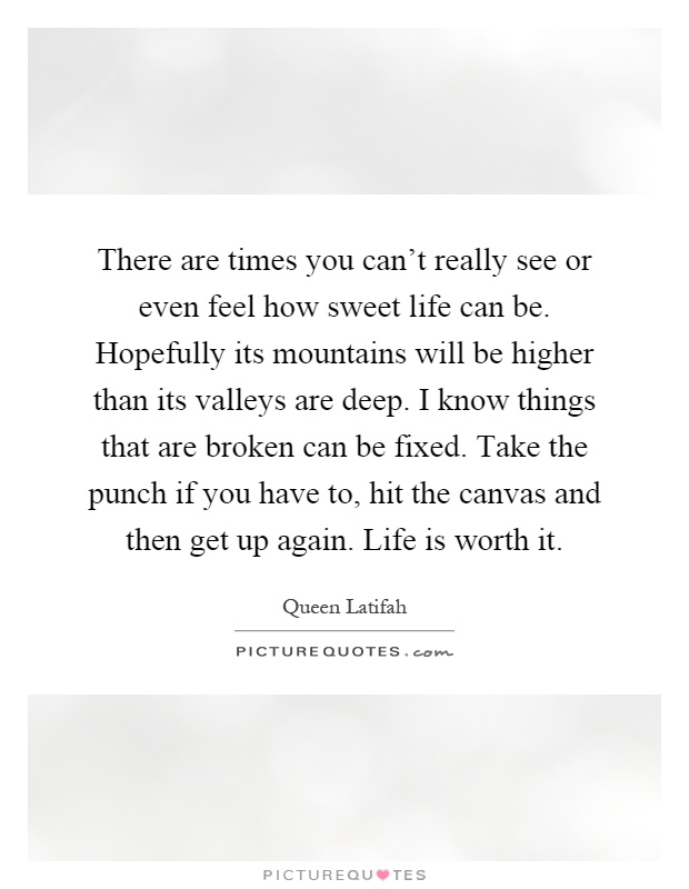 There are times you can't really see or even feel how sweet life can be. Hopefully its mountains will be higher than its valleys are deep. I know things that are broken can be fixed. Take the punch if you have to, hit the canvas and then get up again. Life is worth it Picture Quote #1