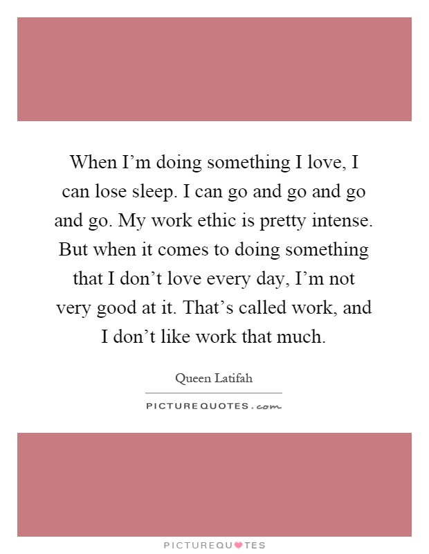 When I'm doing something I love, I can lose sleep. I can go and go and go and go. My work ethic is pretty intense. But when it comes to doing something that I don't love every day, I'm not very good at it. That's called work, and I don't like work that much Picture Quote #1