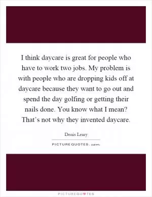 I think daycare is great for people who have to work two jobs. My problem is with people who are dropping kids off at daycare because they want to go out and spend the day golfing or getting their nails done. You know what I mean? That’s not why they invented daycare Picture Quote #1