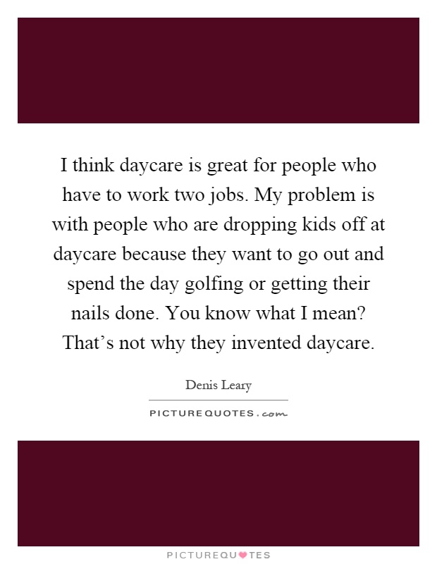 I think daycare is great for people who have to work two jobs. My problem is with people who are dropping kids off at daycare because they want to go out and spend the day golfing or getting their nails done. You know what I mean? That's not why they invented daycare Picture Quote #1